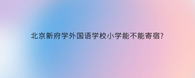 北京新府学外国语学校小学能不能寄宿?