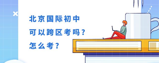 北京初中可以跨区考吗?可以跨区招生的国际初中怎么考?