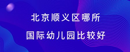 北京顺义区哪所国际幼儿园比较好?