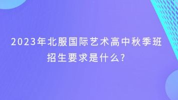 2023年北服国际艺术高中秋季班招生要求是什么?